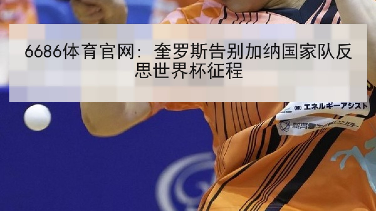 6686体育官网: 奎罗斯告别加纳国家队反思世界杯征程 6686体育官网: 奎罗斯告别加纳国家队反思世界杯征程
