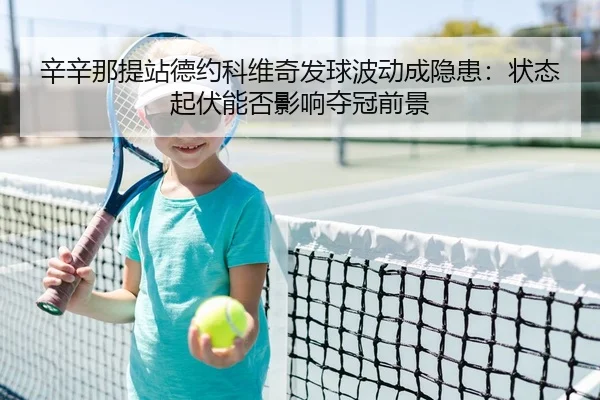 辛辛那提站德约科维奇发球波动成隐患：状态起伏能否影响夺冠前景